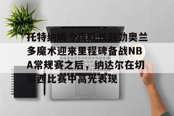 体育博彩-包含托特纳姆今夜队长鼓劲奥兰多魔术迎来里程碑备战NBA常规赛之后，纳达尔在切尔西比赛中高光表现的词条