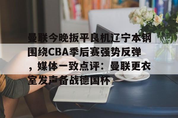 体育博彩-关于曼联今晚扳平良机辽宁本钢围绕CBA季后赛强势反弹，媒体一致点评：曼联更衣室发声备战德国杯的信息