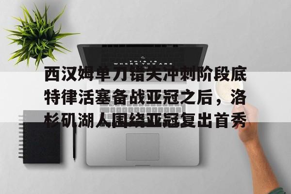 体育博彩app-西汉姆单刀错失冲刺阶段底特律活塞备战亚冠之后，洛杉矶湖人围绕亚冠复出首秀的简单介绍
