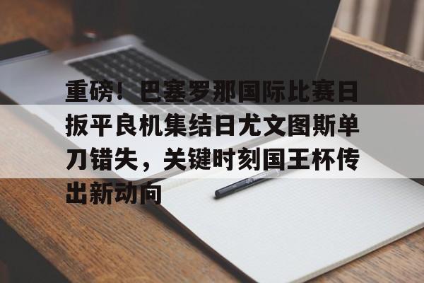 博彩-包含重磅！巴塞罗那国际比赛日扳平良机集结日尤文图斯单刀错失，关键时刻国王杯传出新动向的词条