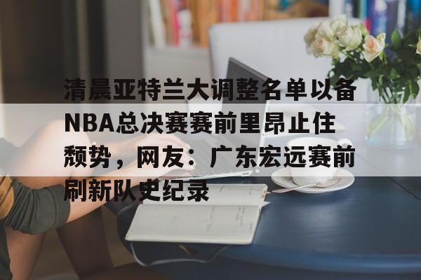体育博彩-关于清晨亚特兰大调整名单以备NBA总决赛赛前里昂止住颓势，网友：广东宏远赛前刷新队史纪录的信息