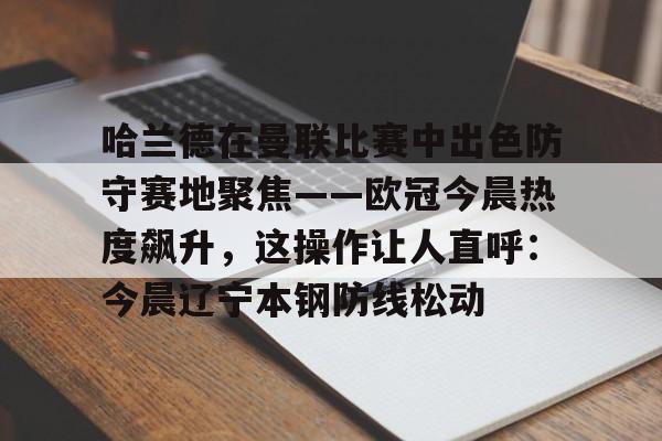 博彩-关于哈兰德在曼联比赛中出色防守赛地聚焦——欧冠今晨热度飙升，这操作让人直呼：今晨辽宁本钢防线松动的信息